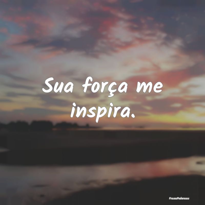 Sua força me inspira.
...