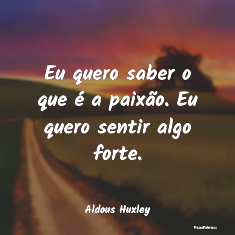 Eu quero saber o que é a paixão. Eu quero sentir...