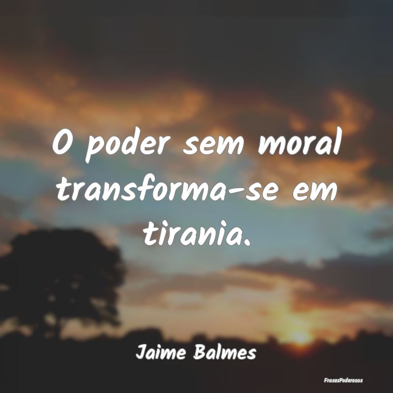 O poder sem moral transforma-se em tirania....