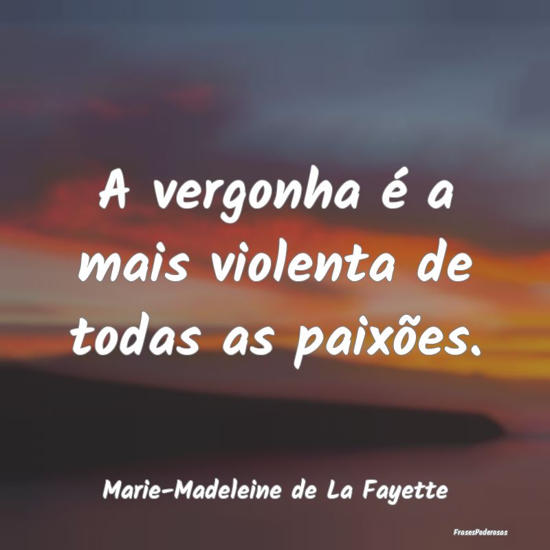 A vergonha é a mais violenta de todas as paixões...