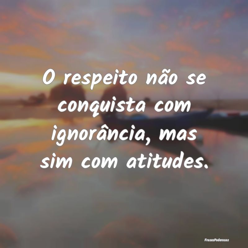 O respeito não se conquista com ignorância, mas ...