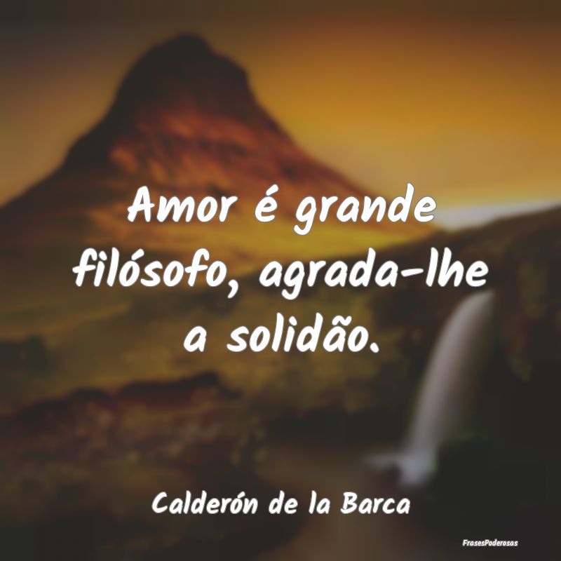 Amor é grande filósofo, agrada-lhe a solidão....