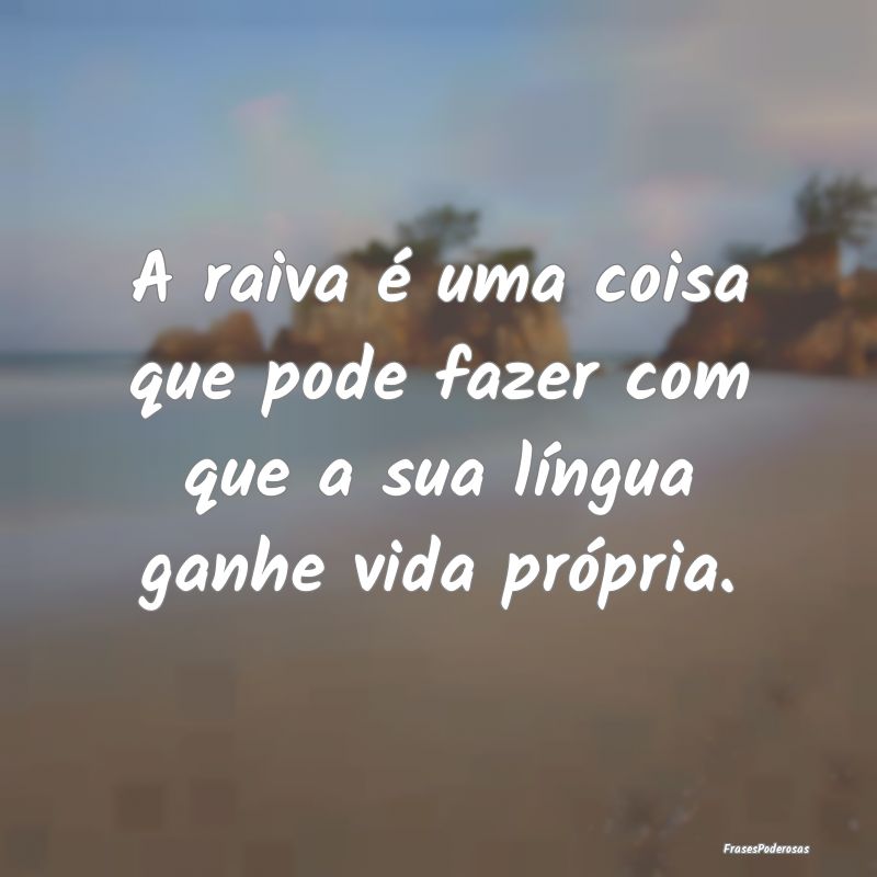 A raiva é uma coisa que pode fazer com que a sua ...