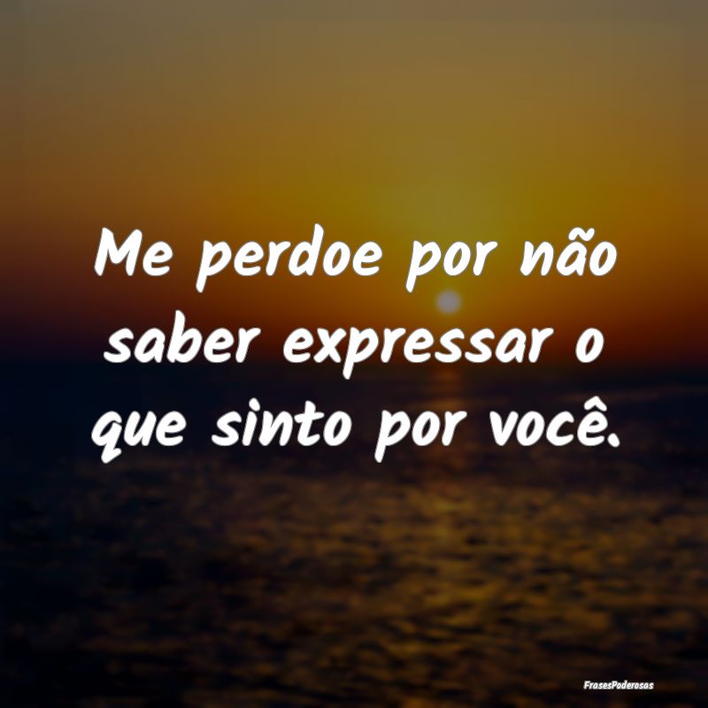Me perdoe por não saber expressar o que sinto por...
