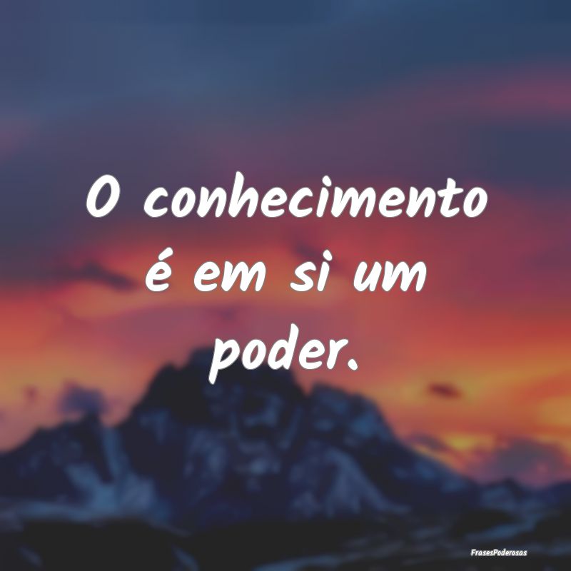 O conhecimento é em si um poder.
...