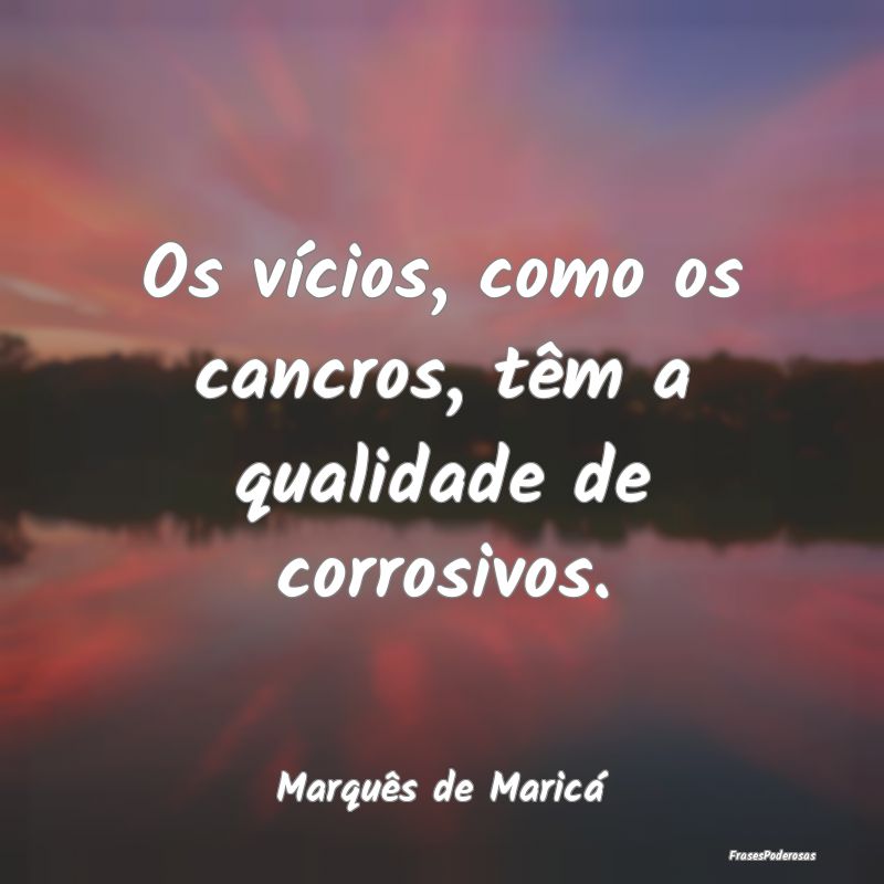Os vícios, como os cancros, têm a qualidade de c...