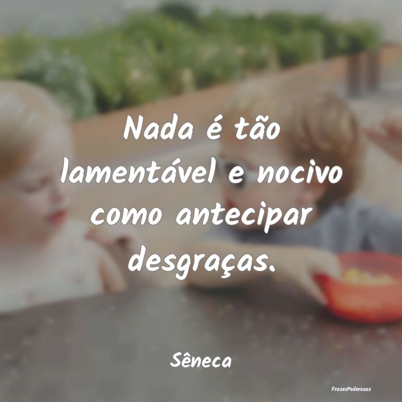 Nada é tão lamentável e nocivo como antecipar d...