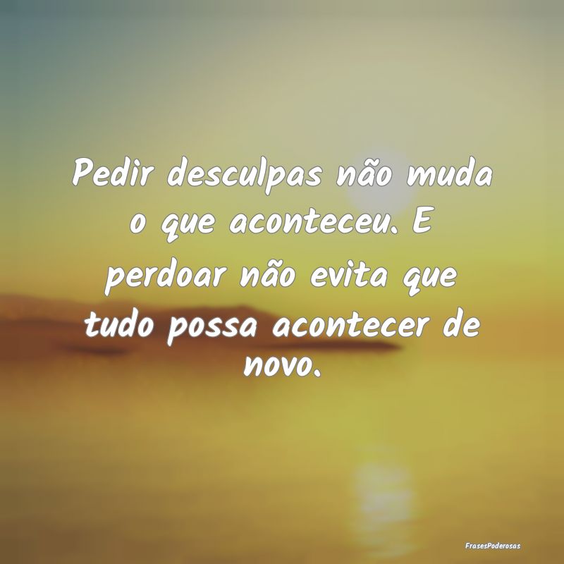 Pedir desculpas não muda o que aconteceu. E perdo... Pedir desculpas não muda o que aconteceu. E perdo...
