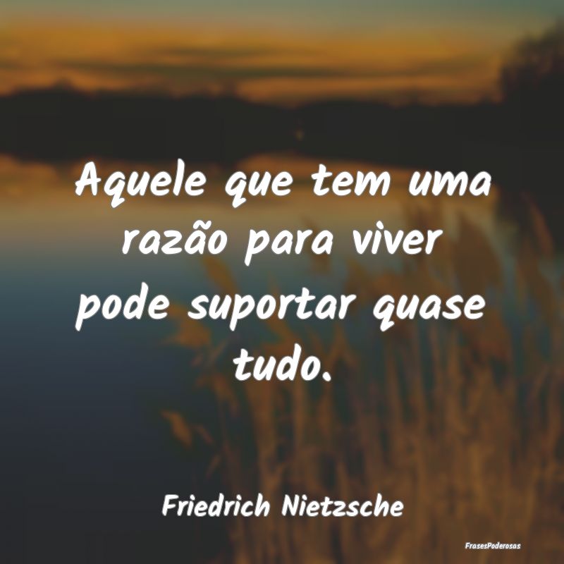 Aquele que tem uma razão para viver pode suportar...