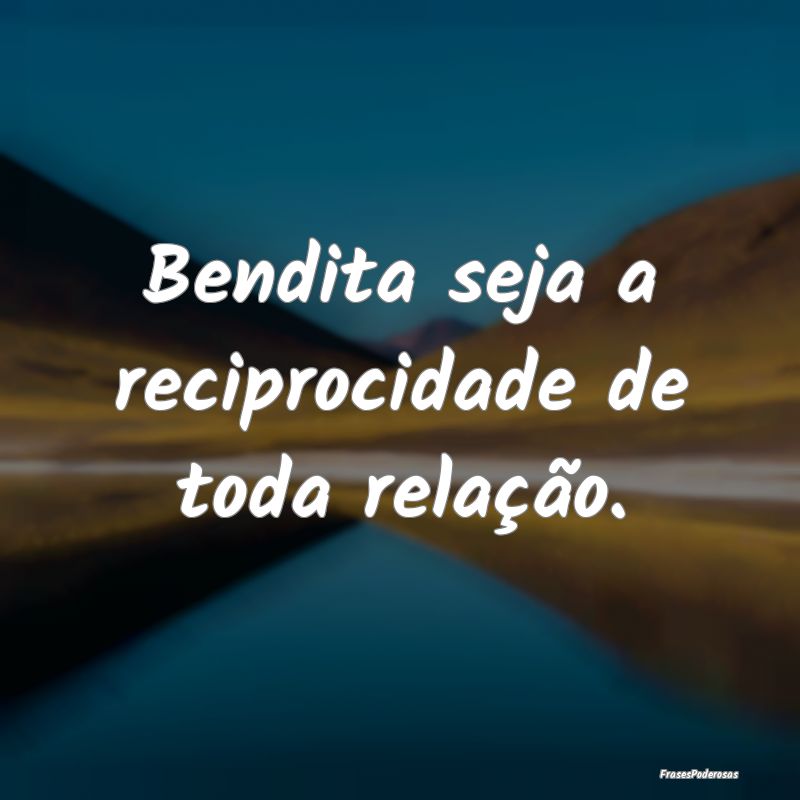 Bendita seja a reciprocidade de toda relação.
...