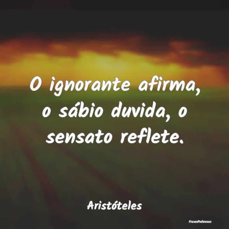 O ignorante afirma, o sábio duvida, o sensato ref...