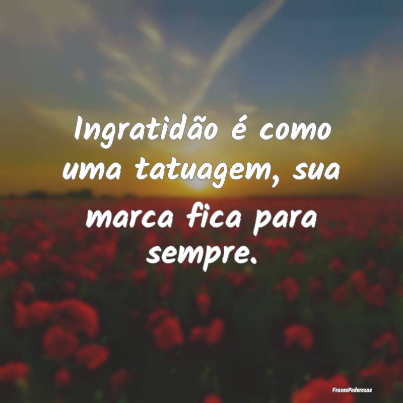 Ingratidão é como uma tatuagem, sua marca fica p...