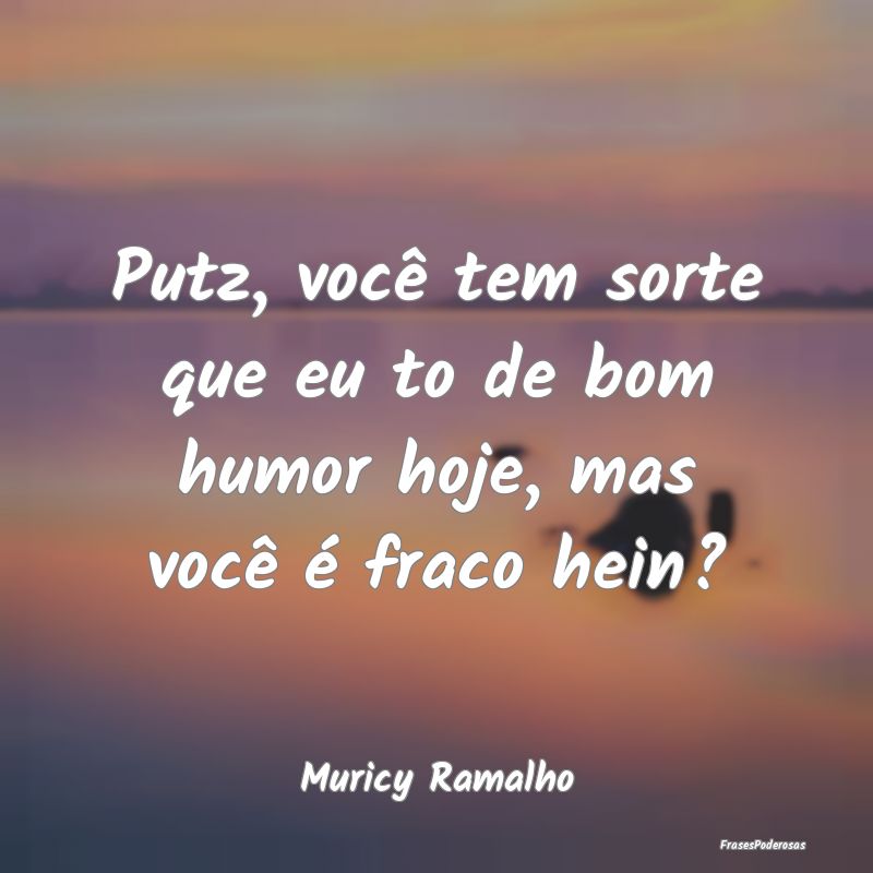 Putz, você tem sorte que eu to de bom humor hoje,...