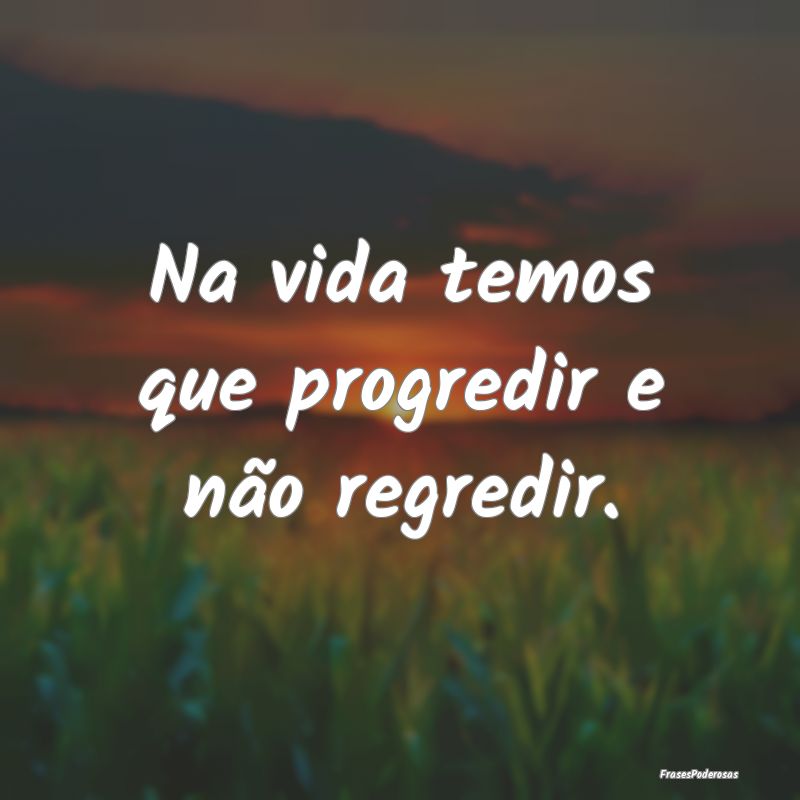 Na vida temos que progredir e não regredir.
...
