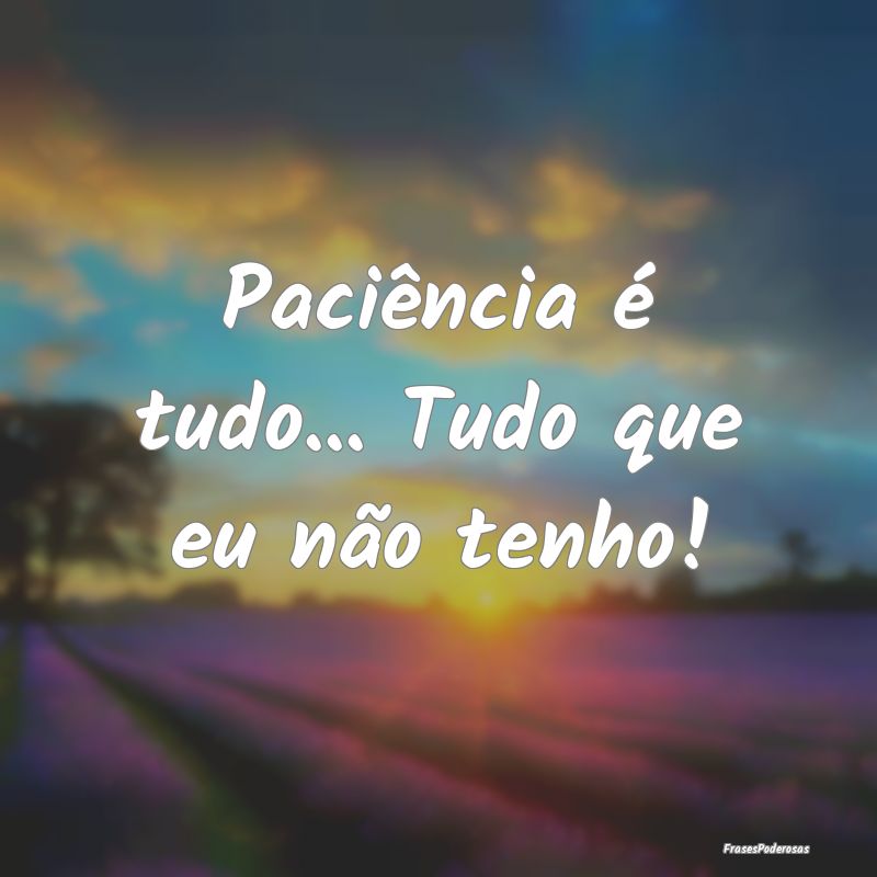 Paciência é tudo... Tudo que eu não tenho!
...