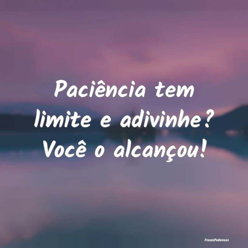 Paciência tem limite e adivinhe? Você o alcanço...