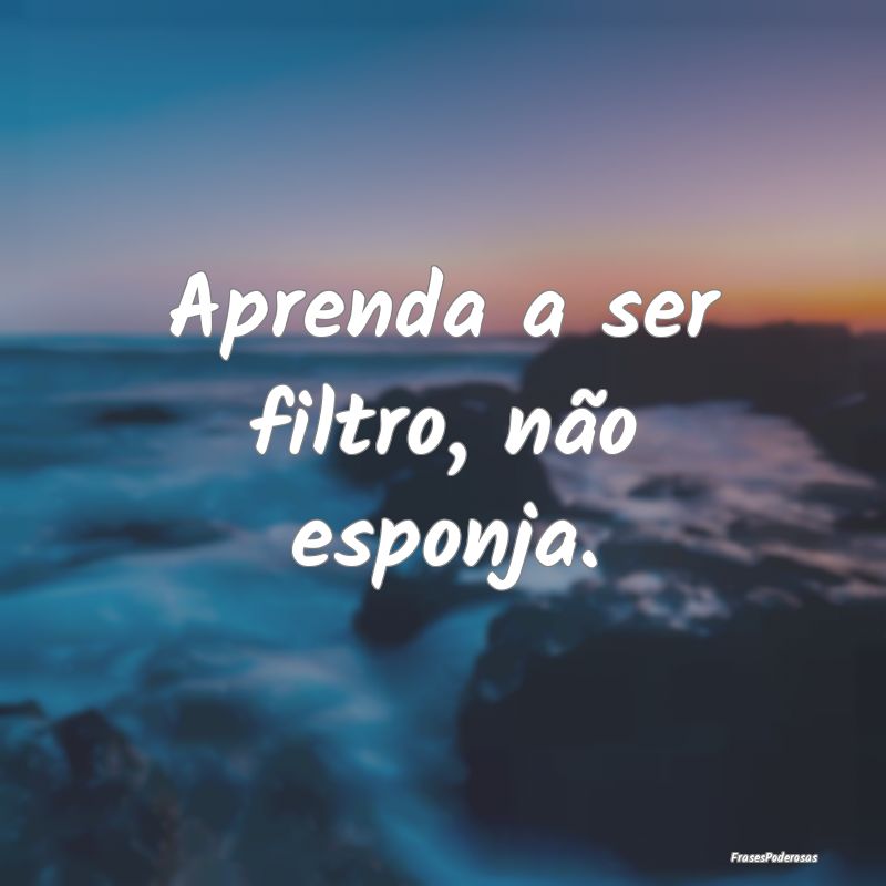 Aprenda a ser filtro, não esponja.
...