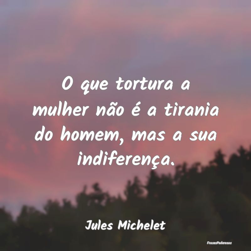 O que tortura a mulher não é a tirania do homem,...