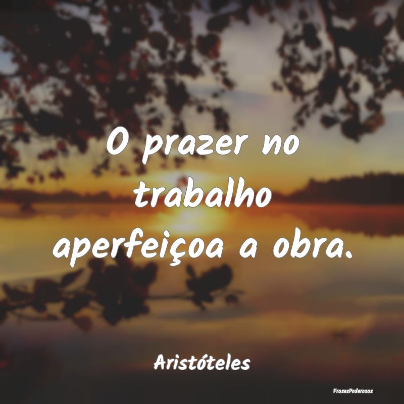 O prazer no trabalho aperfeiçoa a obra....