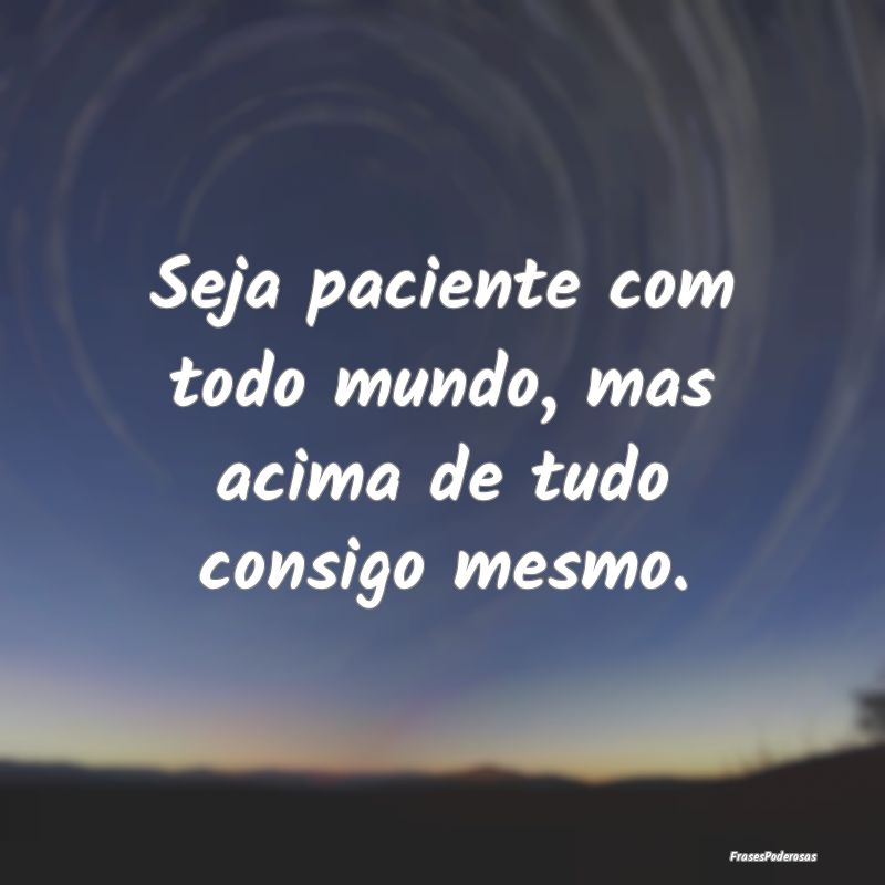 Seja paciente com todo mundo, mas acima de tudo co...