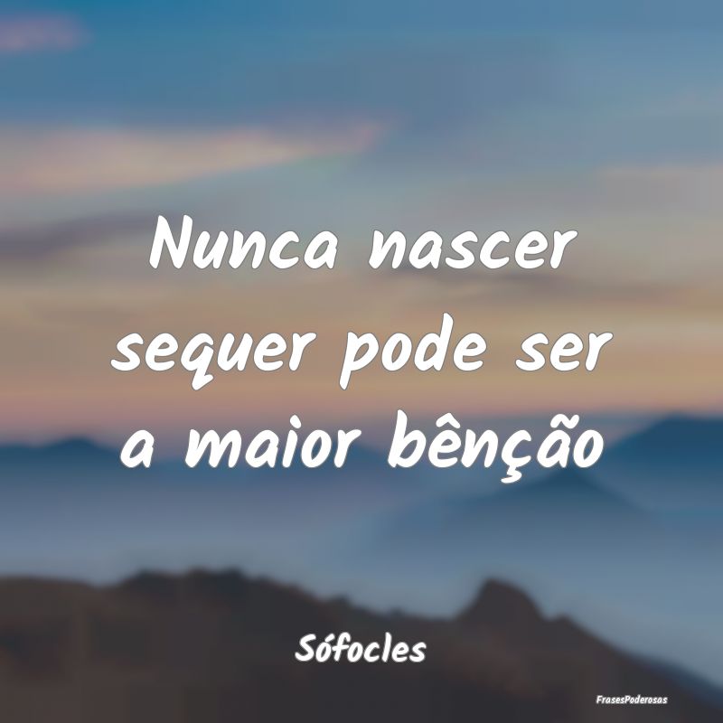 Nunca nascer sequer pode ser a maior bênção...
