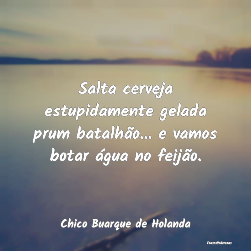 Salta cerveja estupidamente gelada prum batalhão....