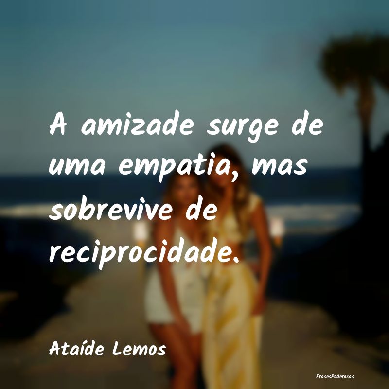 A amizade surge de uma empatia, mas sobrevive de r...