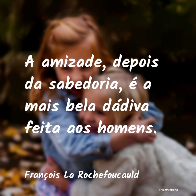 A amizade, depois da sabedoria, é a mais bela dá...