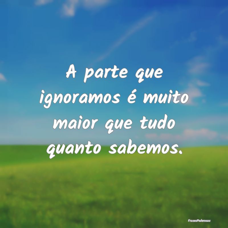 A parte que ignoramos é muito maior que tudo quan...