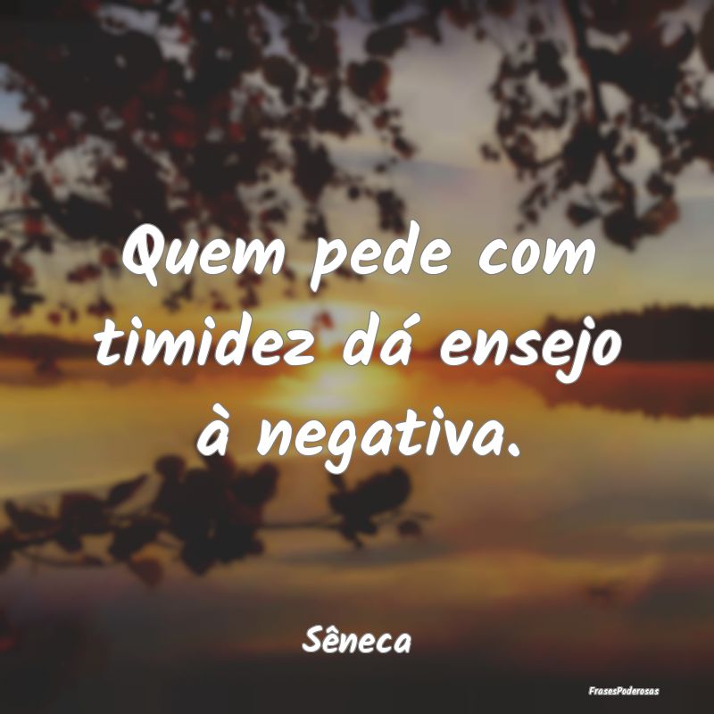 Quem pede com timidez dá ensejo à negativa....
