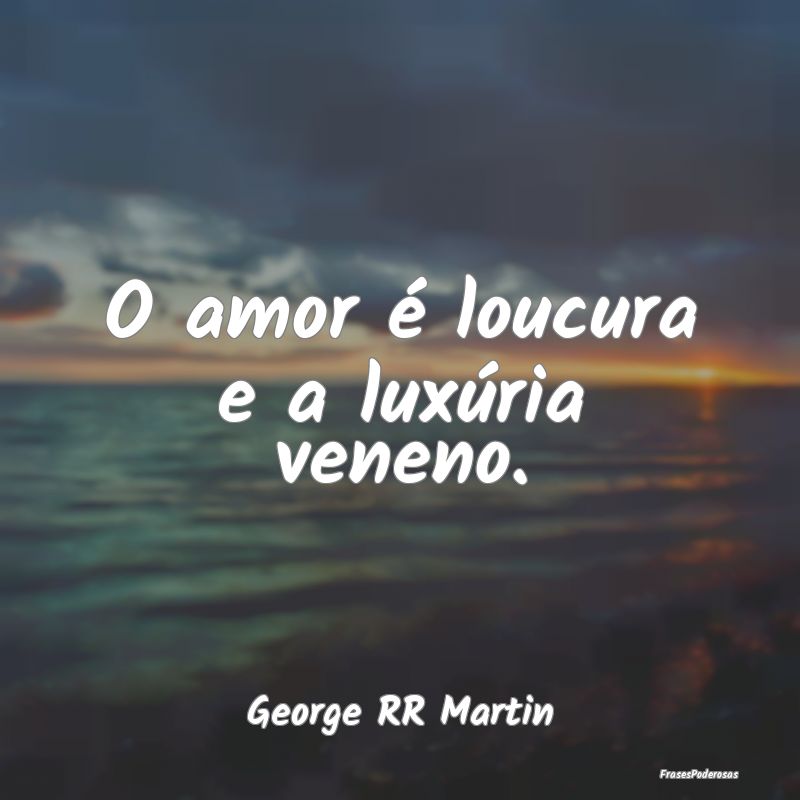 O amor é loucura e a luxúria veneno....