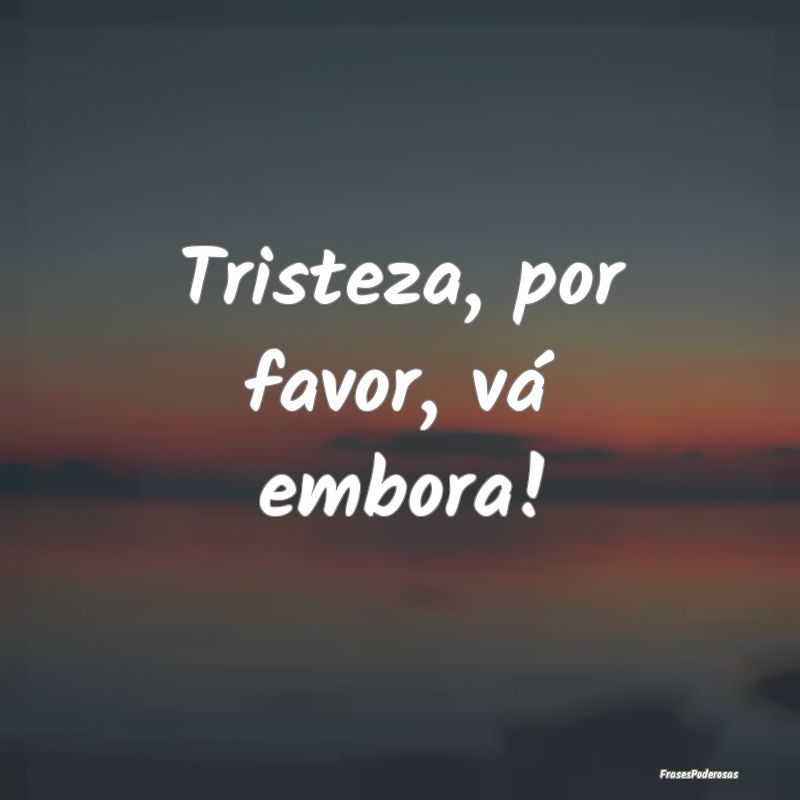 Tristeza, por favor, vá embora!
...