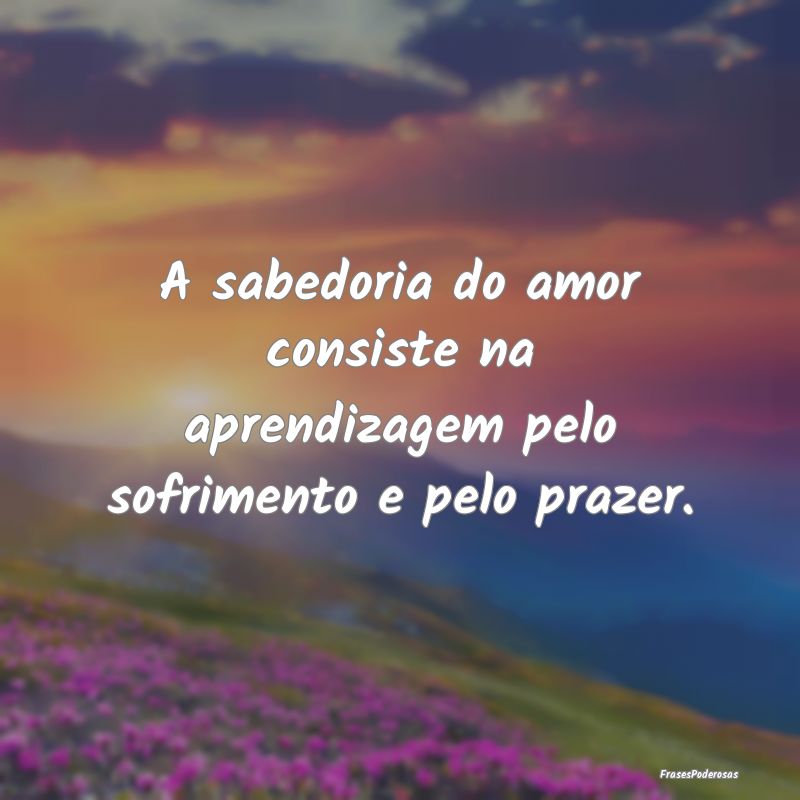 A sabedoria do amor consiste na aprendizagem pelo ...