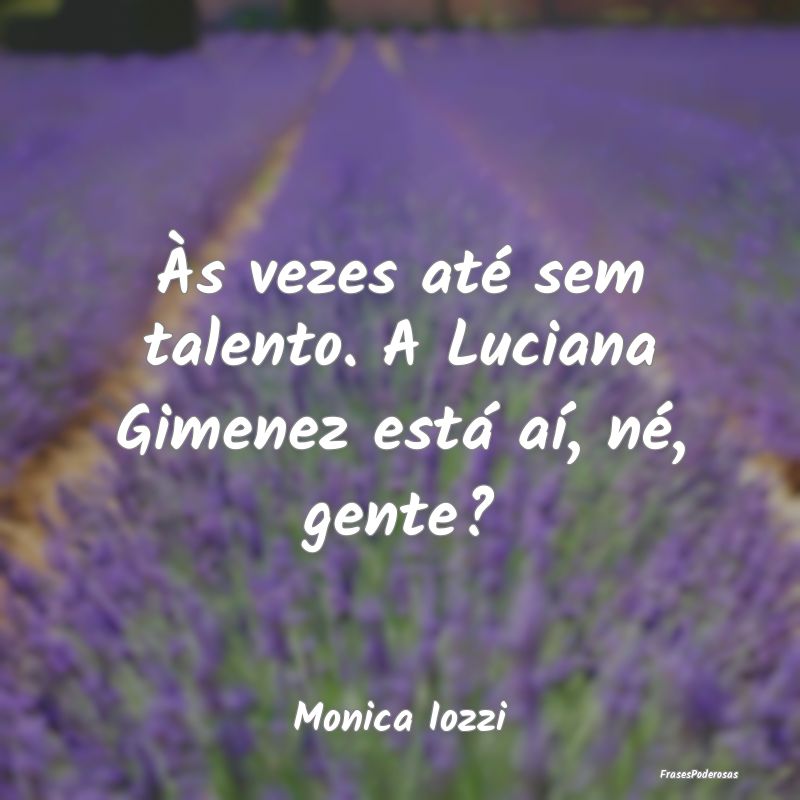 Às vezes até sem talento. A Luciana Gimenez est...