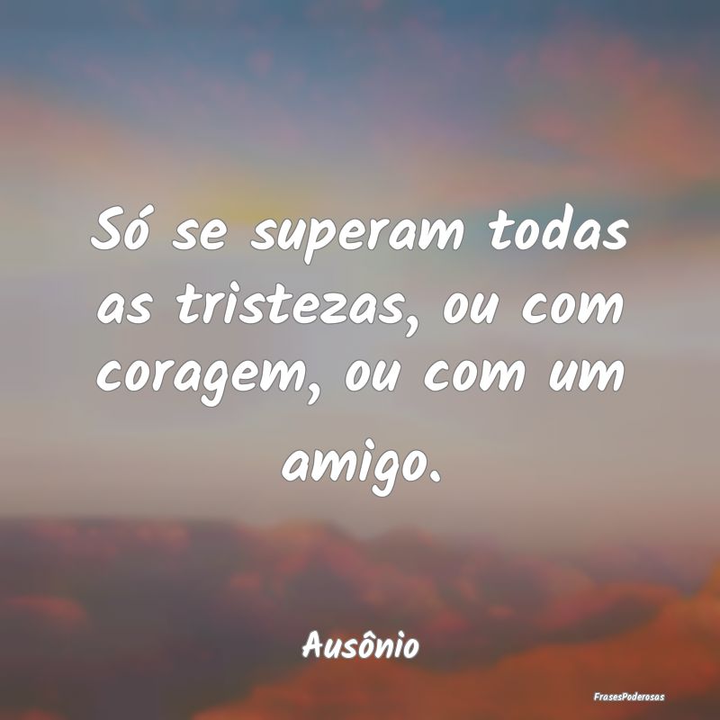 Só se superam todas as tristezas, ou com coragem,...