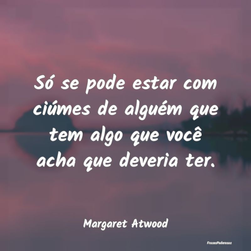 Só se pode estar com ciúmes de alguém que tem a...