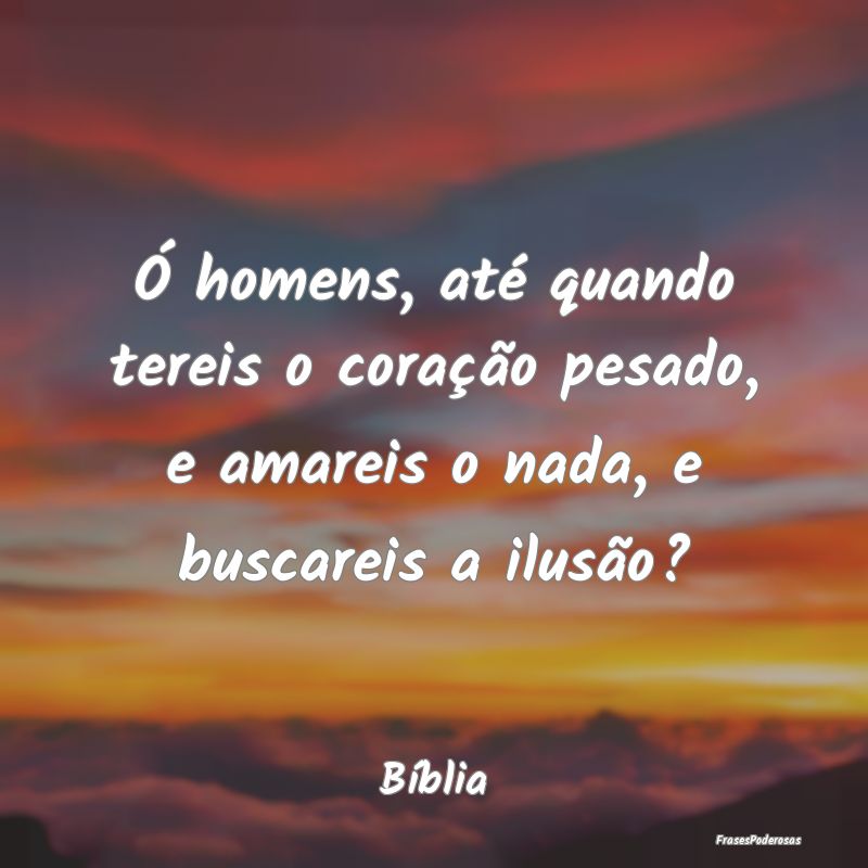 Frases de Ilusão - Ó homens, até quando tereis o coração pesado, ...