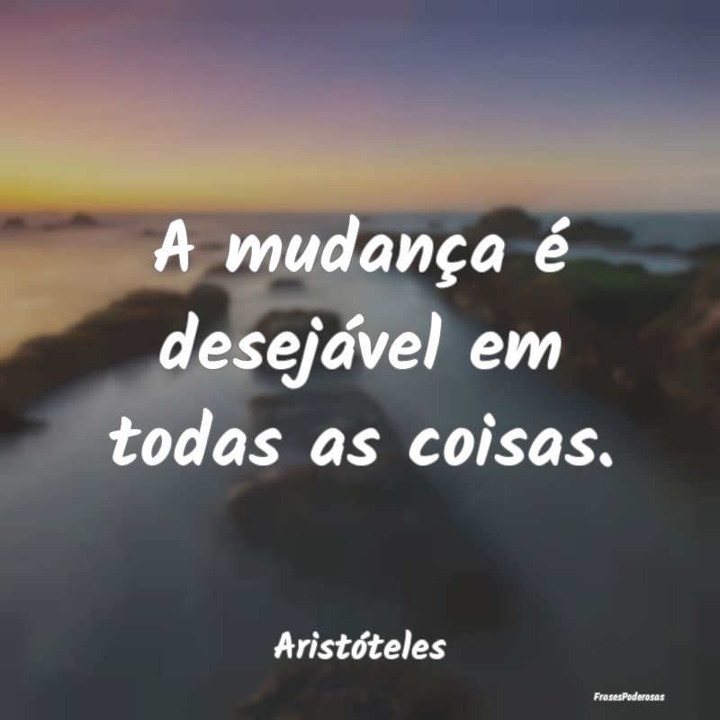 A mudança é desejável em todas as coisas....