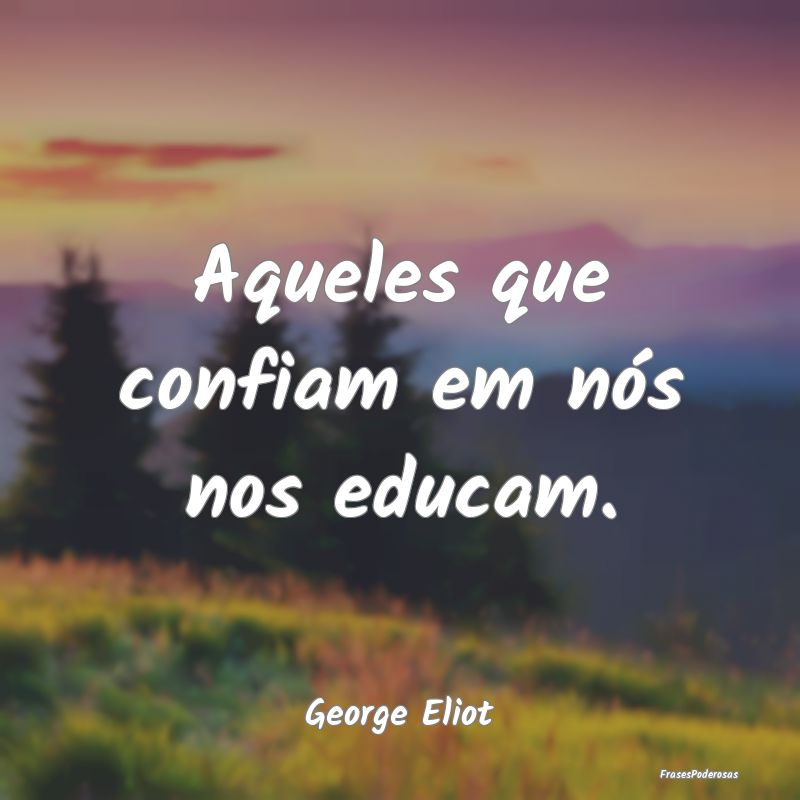 Aqueles que confiam em nós nos educam....