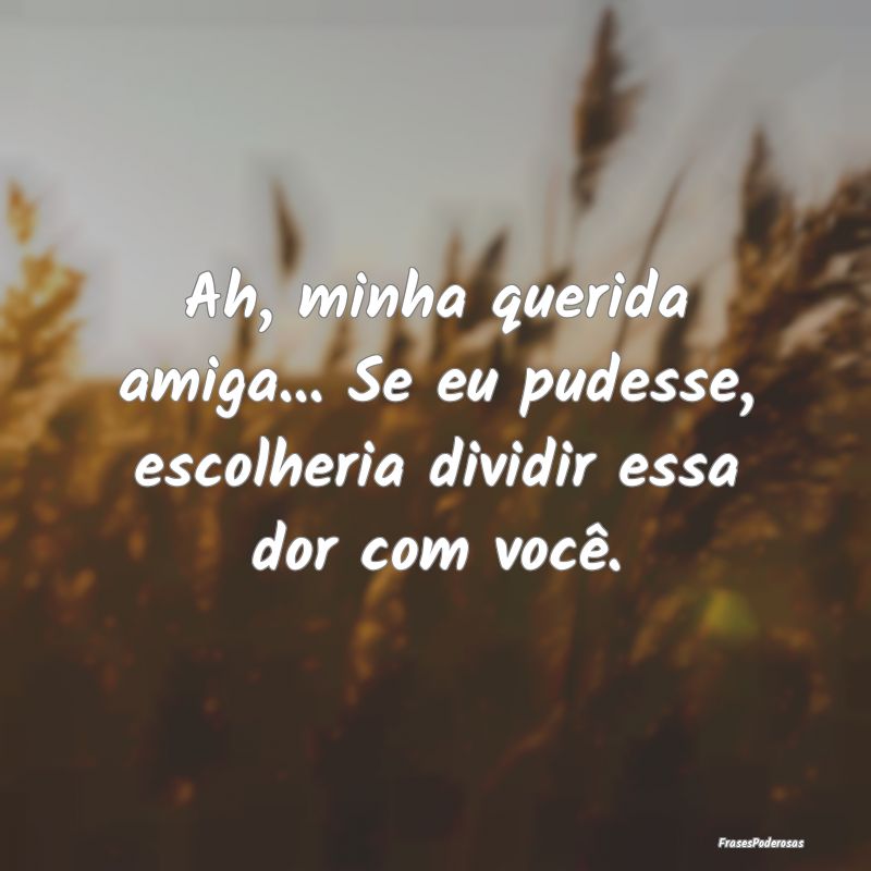 Ah, minha querida amiga... Se eu pudesse, escolher...