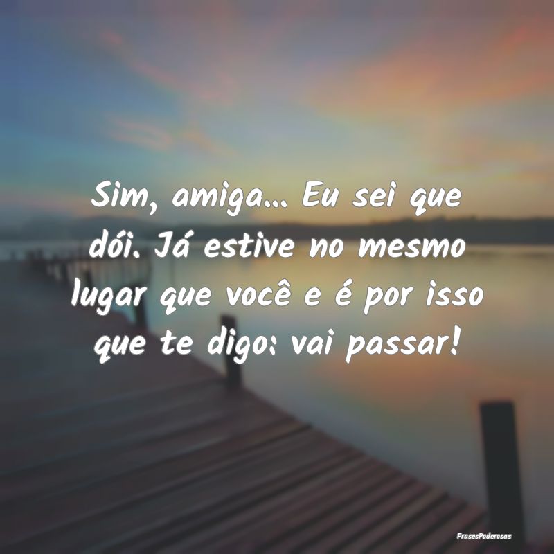 Sim, amiga... Eu sei que dói. Já estive no mesmo...