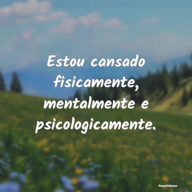Estou cansado fisicamente, mentalmente e psicologi...