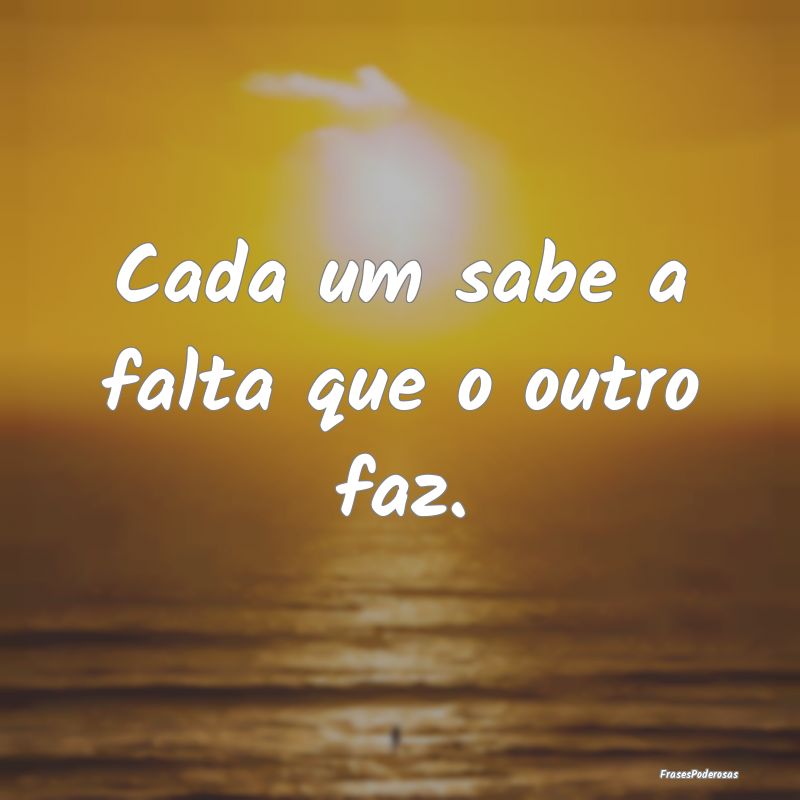 Cada um sabe a falta que o outro faz.
...