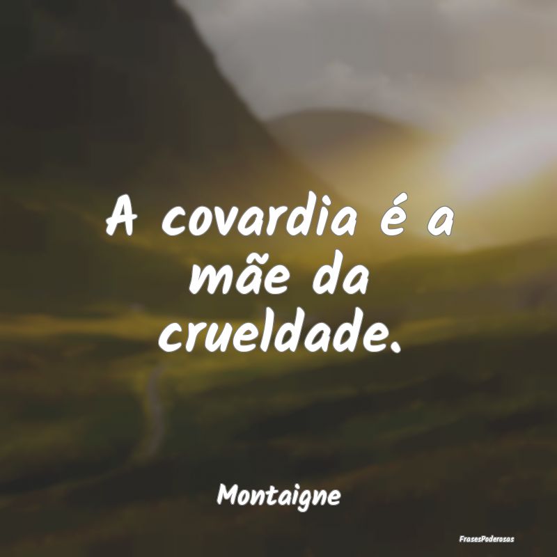 A covardia é a mãe da crueldade....