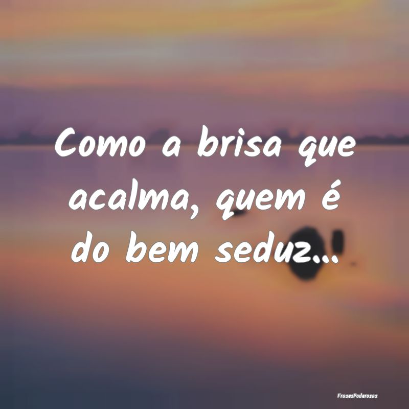 Como a brisa que acalma, quem é do bem seduz...
...