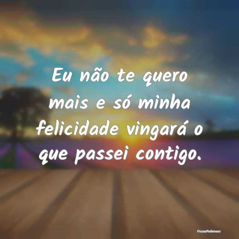 Eu não te quero mais e só minha felicidade vinga...