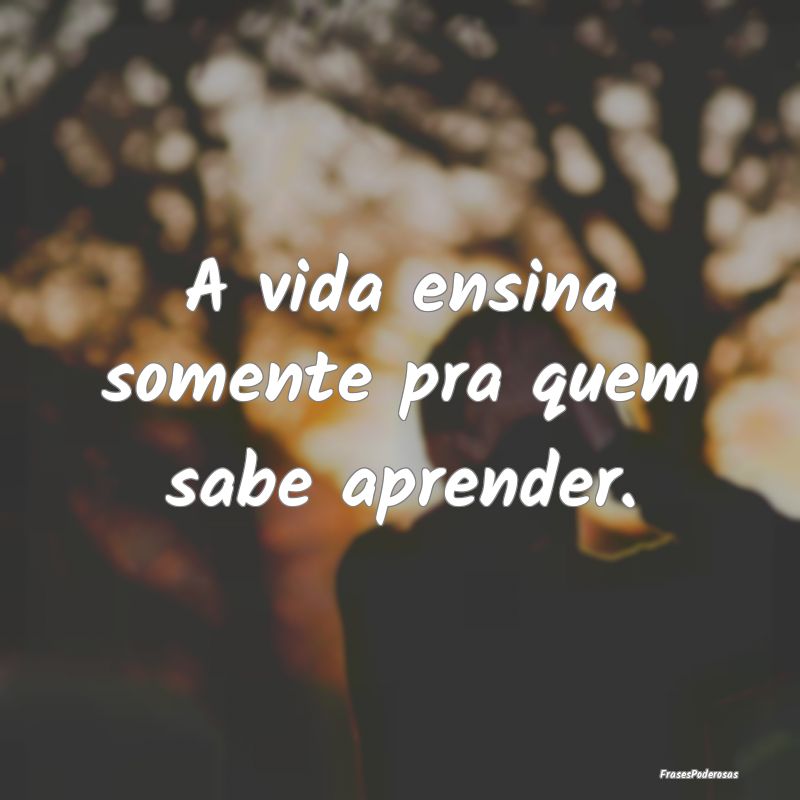 A vida ensina somente pra quem sabe aprender.
...
