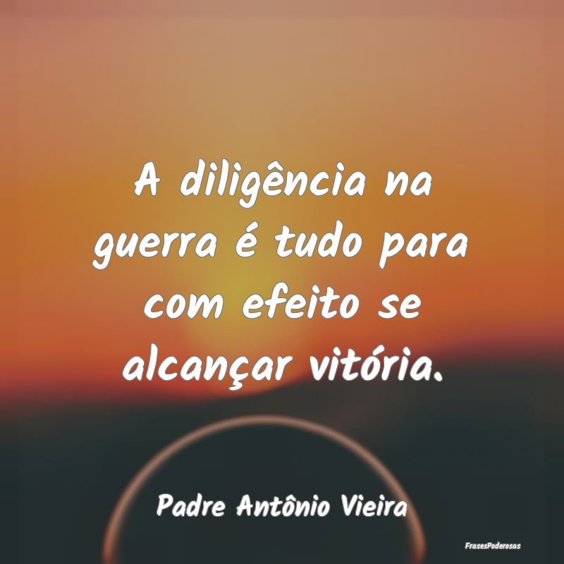 A diligência na guerra é tudo para com efeito se...