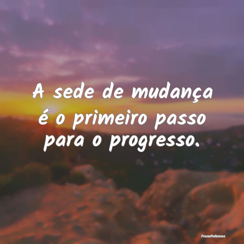 A sede de mudança é o primeiro passo para o prog...
