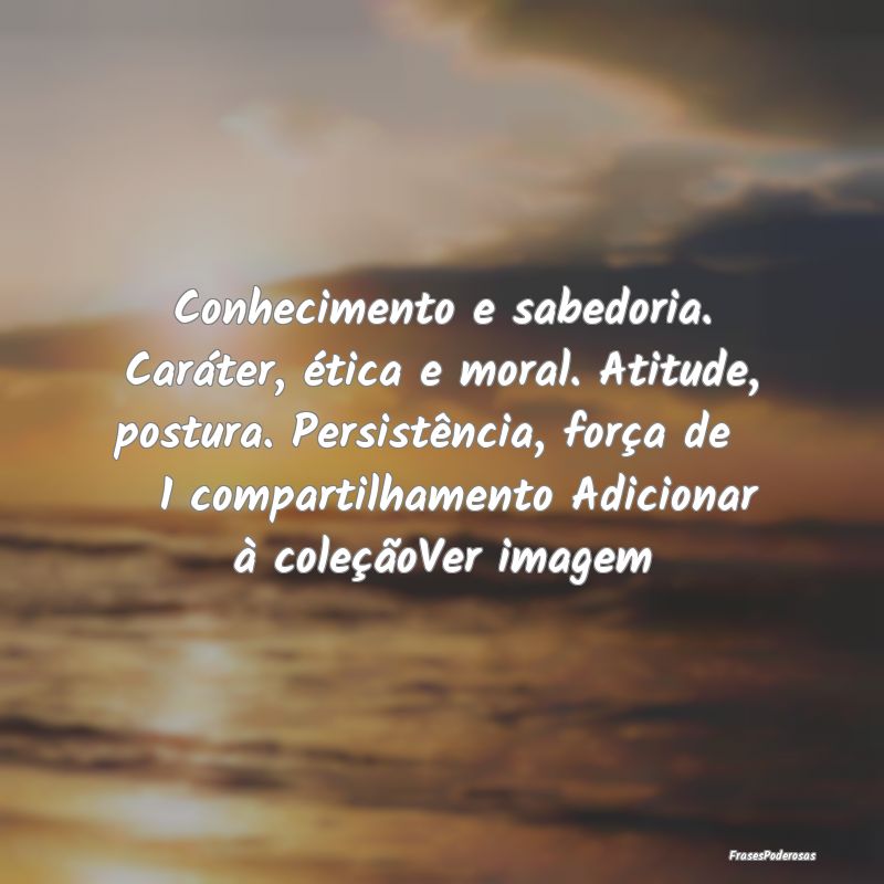 Conhecimento e sabedoria. Caráter, ética e moral... Conhecimento e sabedoria. Caráter, ética e moral...